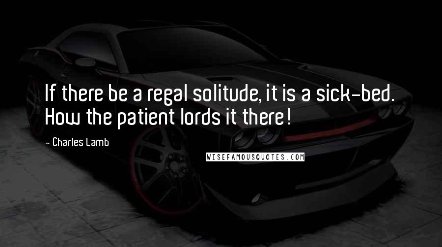 Charles Lamb Quotes: If there be a regal solitude, it is a sick-bed. How the patient lords it there!