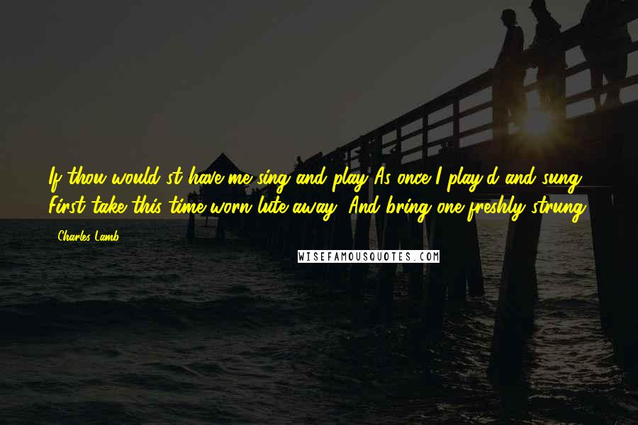Charles Lamb Quotes: If thou would'st have me sing and play As once I play'd and sung, First take this time-worn lute away, And bring one freshly strung.