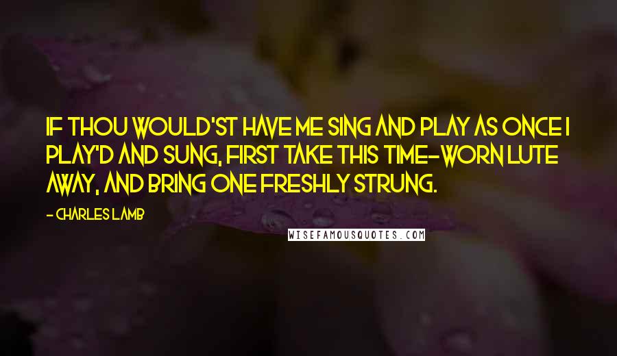 Charles Lamb Quotes: If thou would'st have me sing and play As once I play'd and sung, First take this time-worn lute away, And bring one freshly strung.