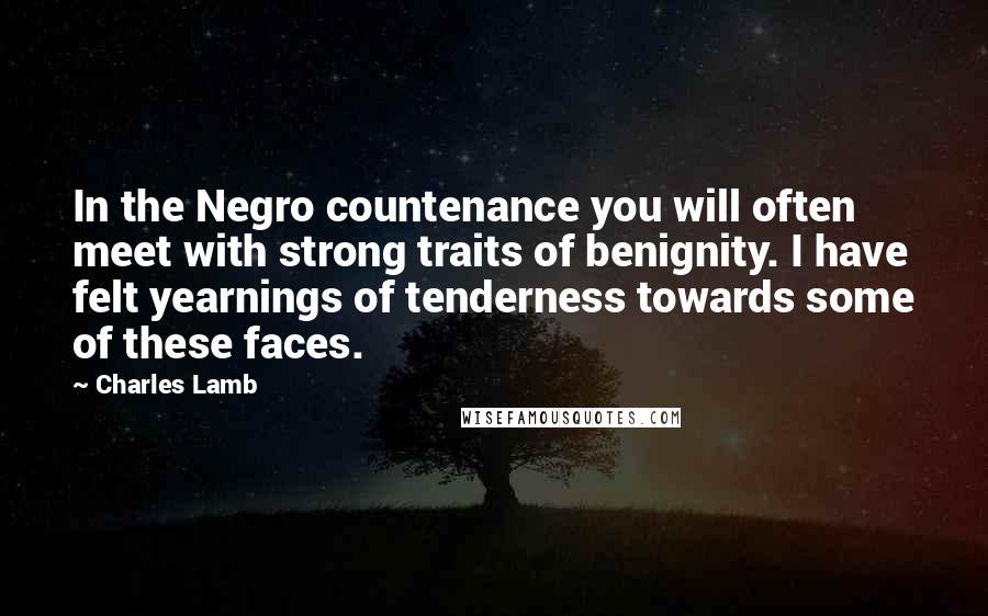 Charles Lamb Quotes: In the Negro countenance you will often meet with strong traits of benignity. I have felt yearnings of tenderness towards some of these faces.