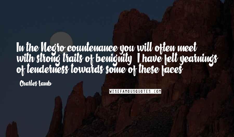 Charles Lamb Quotes: In the Negro countenance you will often meet with strong traits of benignity. I have felt yearnings of tenderness towards some of these faces.