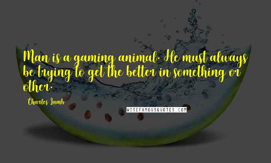 Charles Lamb Quotes: Man is a gaming animal. He must always be trying to get the better in something or other.