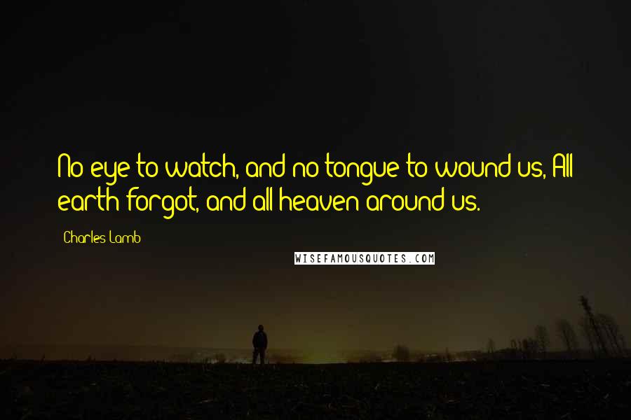 Charles Lamb Quotes: No eye to watch, and no tongue to wound us, All earth forgot, and all heaven around us.