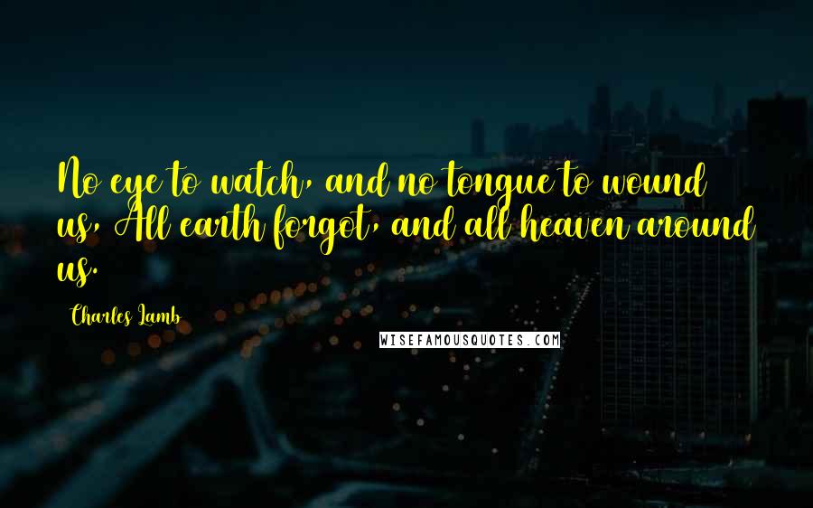 Charles Lamb Quotes: No eye to watch, and no tongue to wound us, All earth forgot, and all heaven around us.