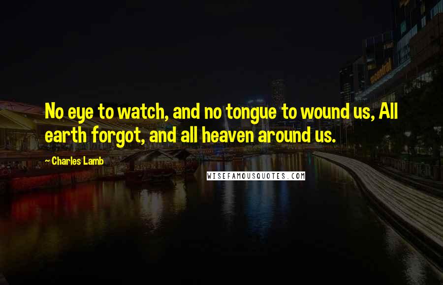 Charles Lamb Quotes: No eye to watch, and no tongue to wound us, All earth forgot, and all heaven around us.