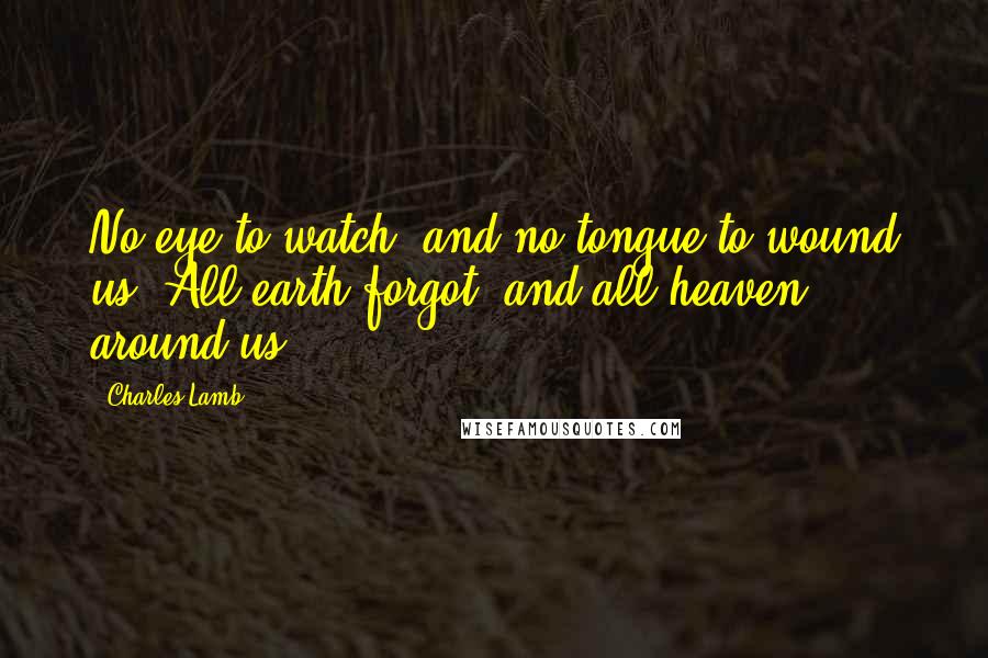 Charles Lamb Quotes: No eye to watch, and no tongue to wound us, All earth forgot, and all heaven around us.