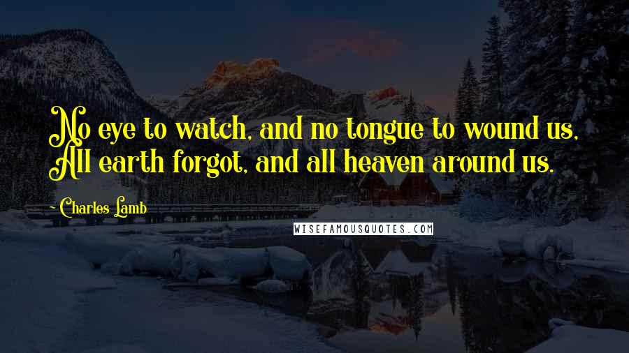 Charles Lamb Quotes: No eye to watch, and no tongue to wound us, All earth forgot, and all heaven around us.