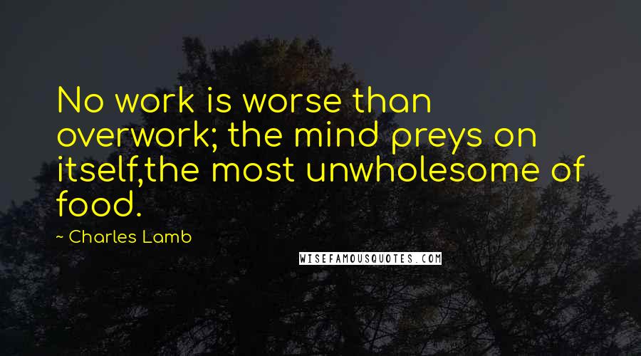 Charles Lamb Quotes: No work is worse than overwork; the mind preys on itself,the most unwholesome of food.