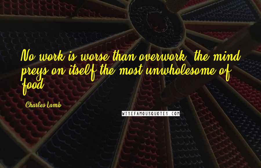 Charles Lamb Quotes: No work is worse than overwork; the mind preys on itself,the most unwholesome of food.