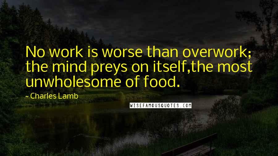Charles Lamb Quotes: No work is worse than overwork; the mind preys on itself,the most unwholesome of food.