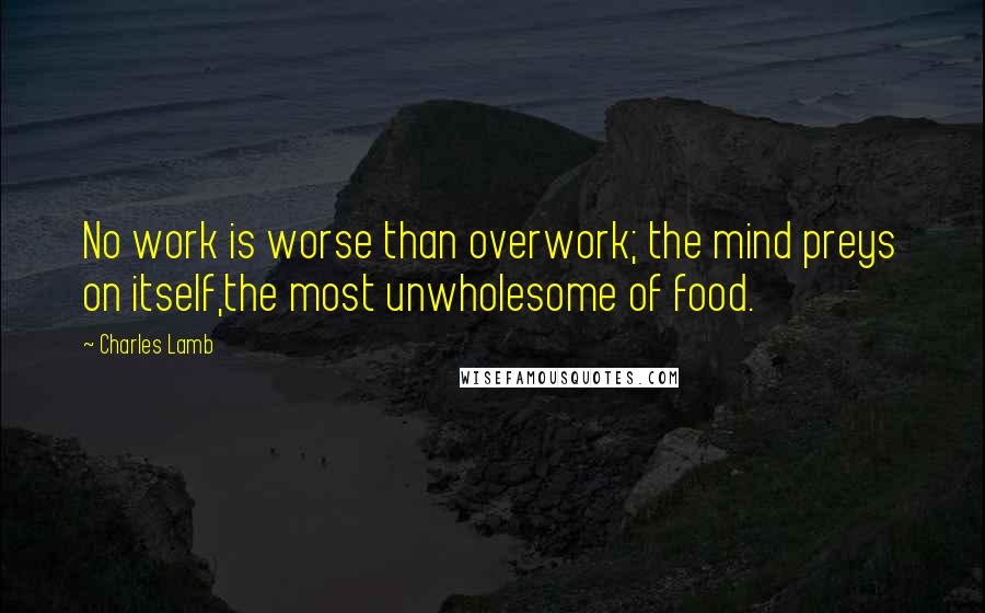 Charles Lamb Quotes: No work is worse than overwork; the mind preys on itself,the most unwholesome of food.