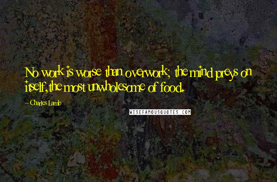 Charles Lamb Quotes: No work is worse than overwork; the mind preys on itself,the most unwholesome of food.