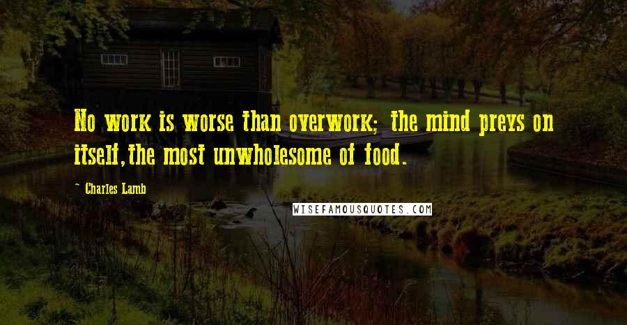 Charles Lamb Quotes: No work is worse than overwork; the mind preys on itself,the most unwholesome of food.