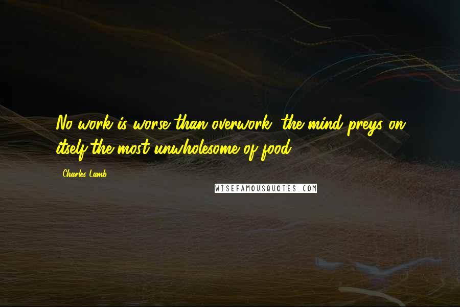 Charles Lamb Quotes: No work is worse than overwork; the mind preys on itself,the most unwholesome of food.