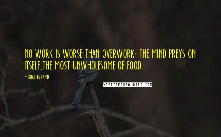 Charles Lamb Quotes: No work is worse than overwork; the mind preys on itself,the most unwholesome of food.