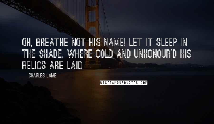 Charles Lamb Quotes: Oh, breathe not his name! let it sleep in the shade, Where cold and unhonour'd his relics are laid