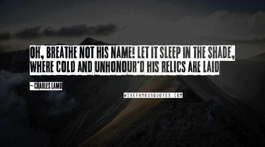 Charles Lamb Quotes: Oh, breathe not his name! let it sleep in the shade, Where cold and unhonour'd his relics are laid