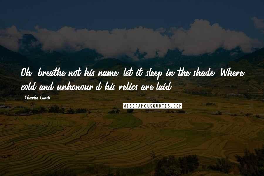 Charles Lamb Quotes: Oh, breathe not his name! let it sleep in the shade, Where cold and unhonour'd his relics are laid