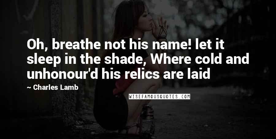 Charles Lamb Quotes: Oh, breathe not his name! let it sleep in the shade, Where cold and unhonour'd his relics are laid