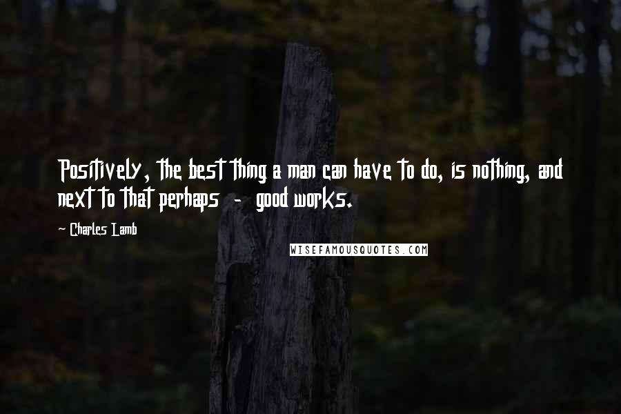 Charles Lamb Quotes: Positively, the best thing a man can have to do, is nothing, and next to that perhaps - good works.