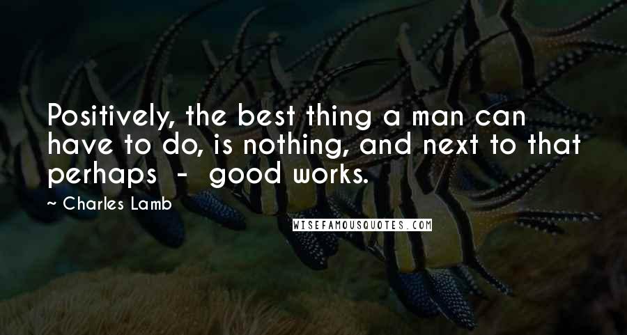 Charles Lamb Quotes: Positively, the best thing a man can have to do, is nothing, and next to that perhaps  -  good works.