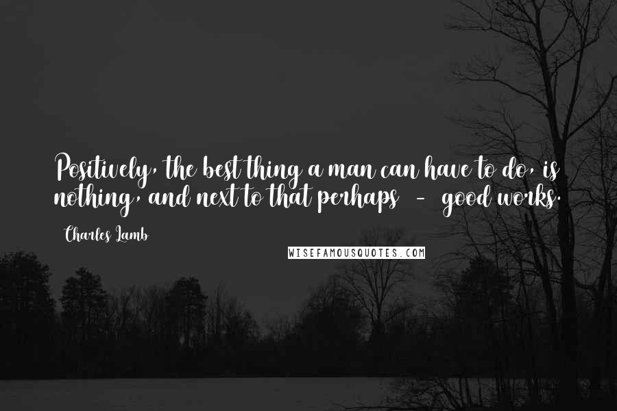 Charles Lamb Quotes: Positively, the best thing a man can have to do, is nothing, and next to that perhaps  -  good works.