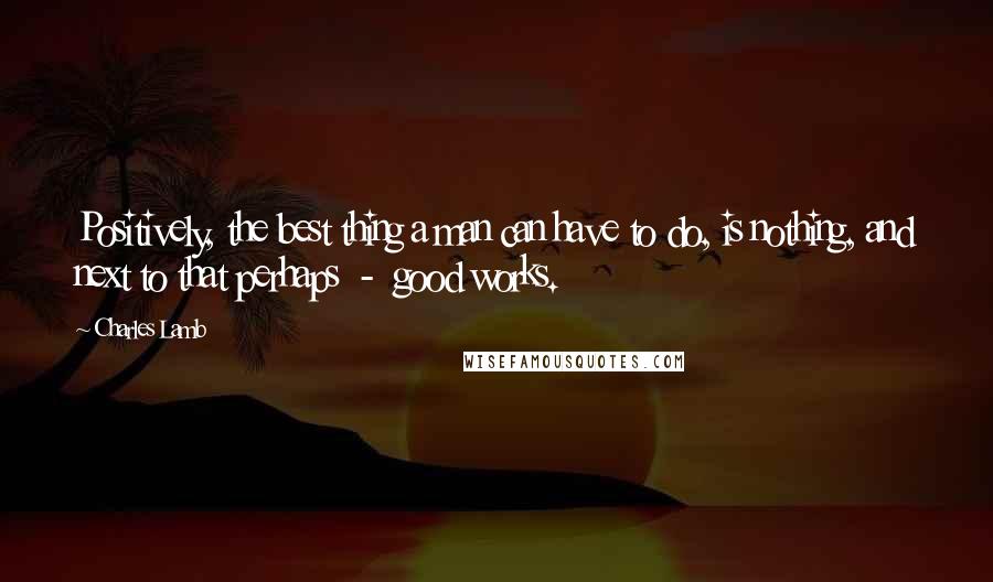 Charles Lamb Quotes: Positively, the best thing a man can have to do, is nothing, and next to that perhaps  -  good works.