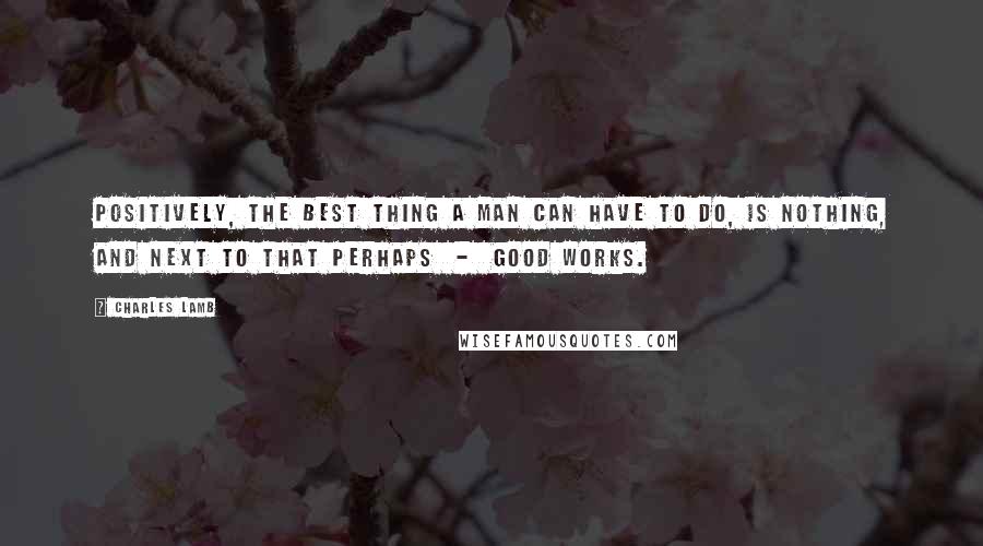 Charles Lamb Quotes: Positively, the best thing a man can have to do, is nothing, and next to that perhaps  -  good works.