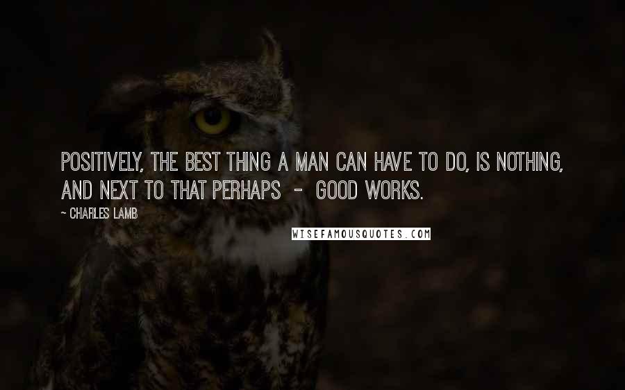 Charles Lamb Quotes: Positively, the best thing a man can have to do, is nothing, and next to that perhaps  -  good works.