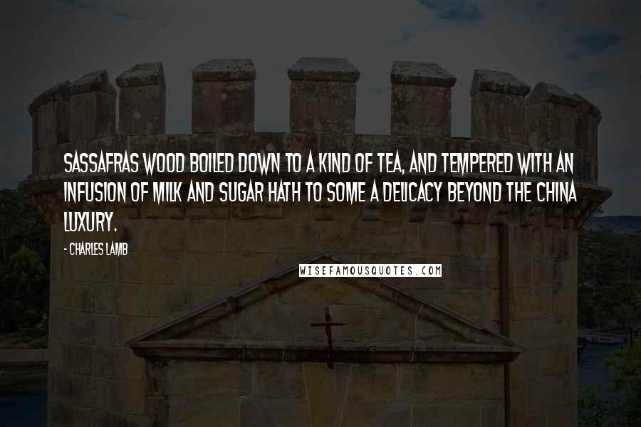 Charles Lamb Quotes: Sassafras wood boiled down to a kind of tea, and tempered with an infusion of milk and sugar hath to some a delicacy beyond the China luxury.