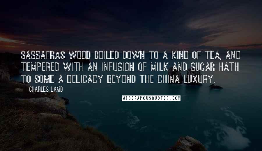 Charles Lamb Quotes: Sassafras wood boiled down to a kind of tea, and tempered with an infusion of milk and sugar hath to some a delicacy beyond the China luxury.