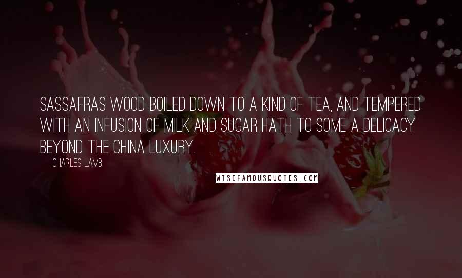 Charles Lamb Quotes: Sassafras wood boiled down to a kind of tea, and tempered with an infusion of milk and sugar hath to some a delicacy beyond the China luxury.