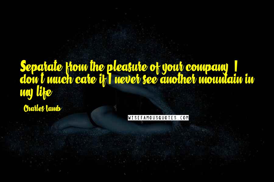 Charles Lamb Quotes: Separate from the pleasure of your company, I don't much care if I never see another mountain in my life.