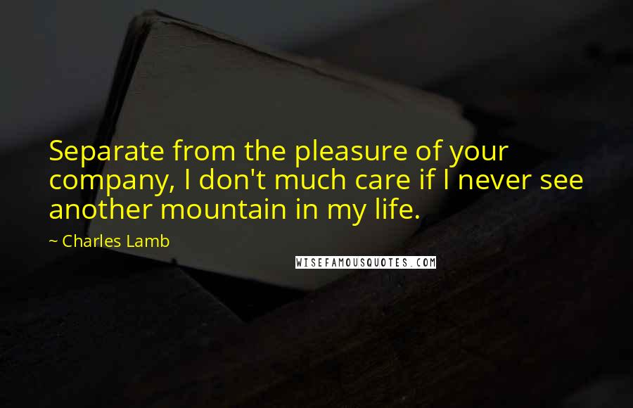 Charles Lamb Quotes: Separate from the pleasure of your company, I don't much care if I never see another mountain in my life.