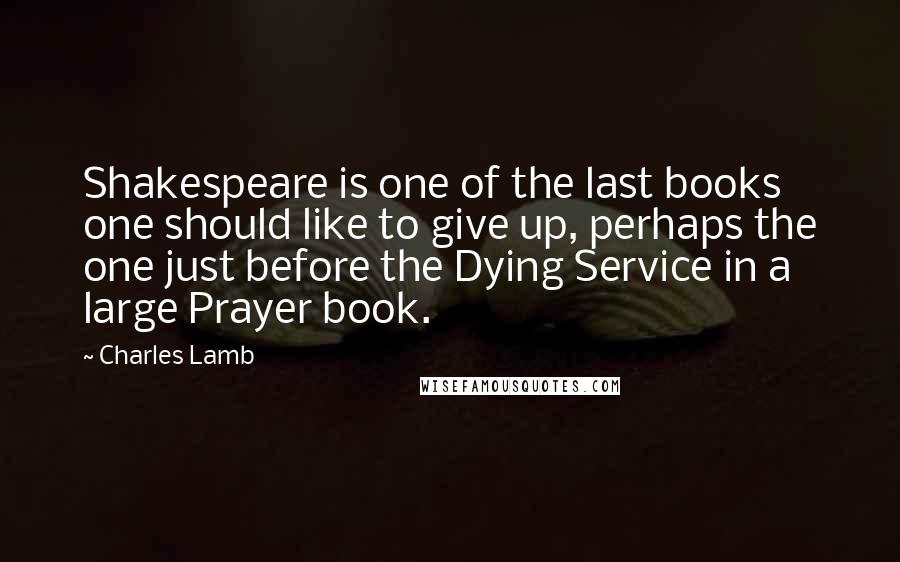 Charles Lamb Quotes: Shakespeare is one of the last books one should like to give up, perhaps the one just before the Dying Service in a large Prayer book.