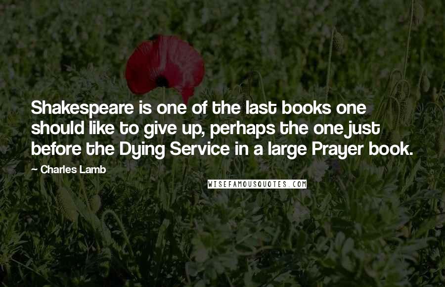 Charles Lamb Quotes: Shakespeare is one of the last books one should like to give up, perhaps the one just before the Dying Service in a large Prayer book.