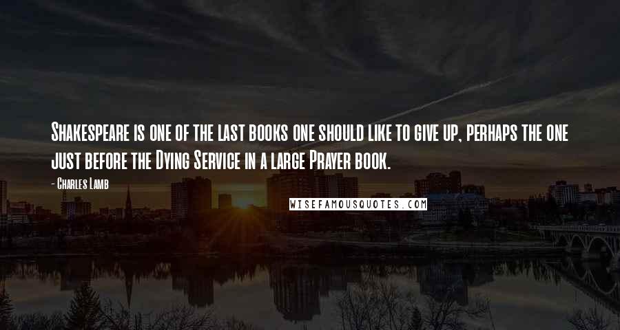 Charles Lamb Quotes: Shakespeare is one of the last books one should like to give up, perhaps the one just before the Dying Service in a large Prayer book.