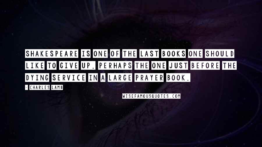 Charles Lamb Quotes: Shakespeare is one of the last books one should like to give up, perhaps the one just before the Dying Service in a large Prayer book.
