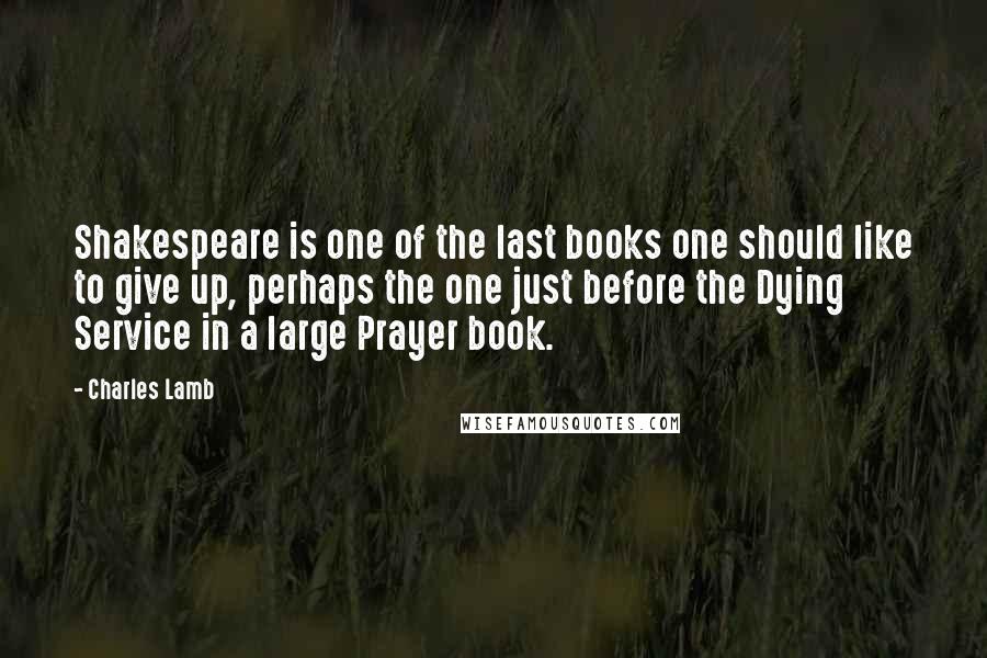 Charles Lamb Quotes: Shakespeare is one of the last books one should like to give up, perhaps the one just before the Dying Service in a large Prayer book.