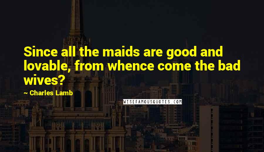 Charles Lamb Quotes: Since all the maids are good and lovable, from whence come the bad wives?