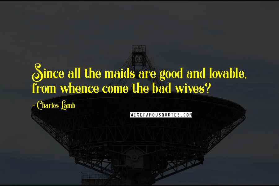 Charles Lamb Quotes: Since all the maids are good and lovable, from whence come the bad wives?