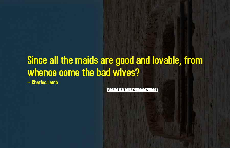 Charles Lamb Quotes: Since all the maids are good and lovable, from whence come the bad wives?