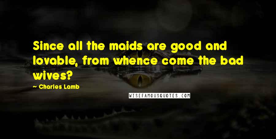 Charles Lamb Quotes: Since all the maids are good and lovable, from whence come the bad wives?