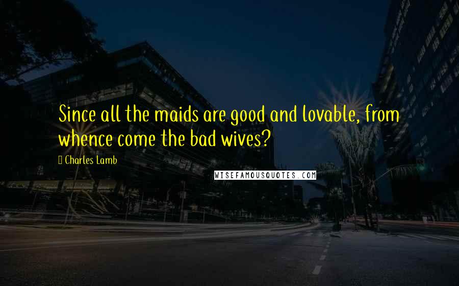 Charles Lamb Quotes: Since all the maids are good and lovable, from whence come the bad wives?