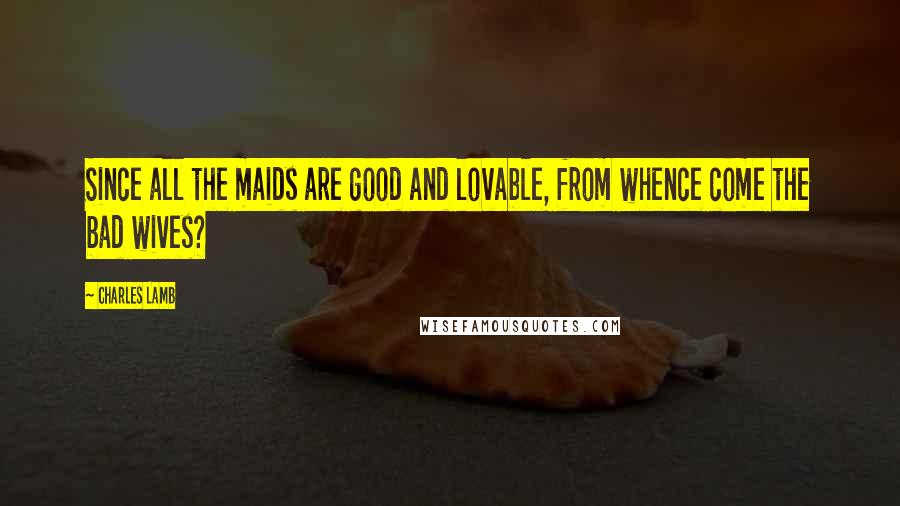 Charles Lamb Quotes: Since all the maids are good and lovable, from whence come the bad wives?