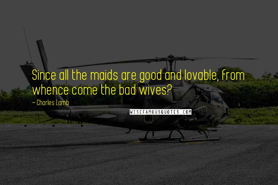 Charles Lamb Quotes: Since all the maids are good and lovable, from whence come the bad wives?