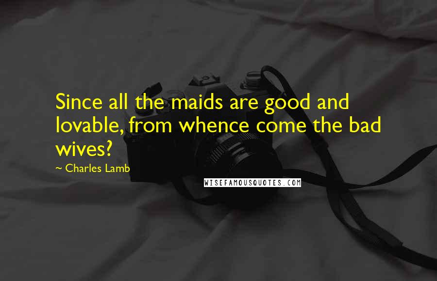 Charles Lamb Quotes: Since all the maids are good and lovable, from whence come the bad wives?