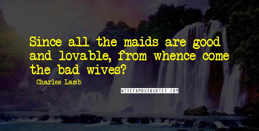 Charles Lamb Quotes: Since all the maids are good and lovable, from whence come the bad wives?