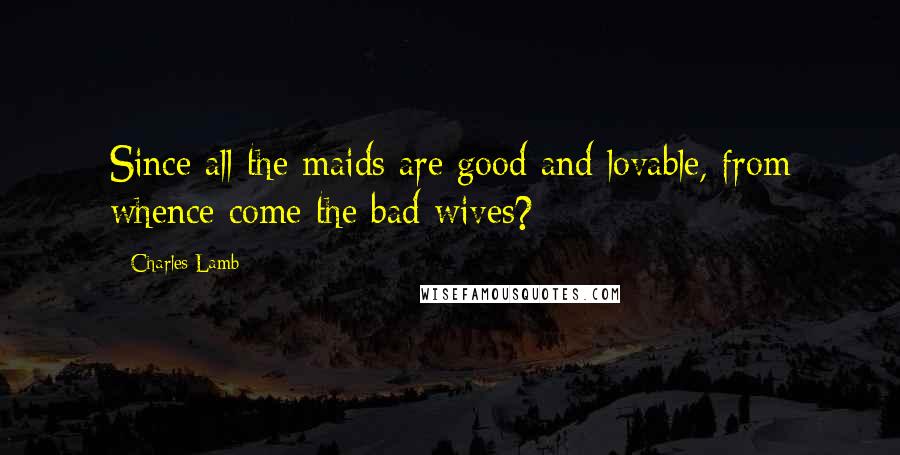 Charles Lamb Quotes: Since all the maids are good and lovable, from whence come the bad wives?