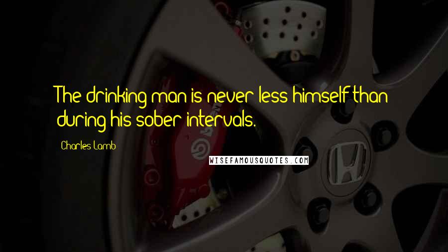 Charles Lamb Quotes: The drinking man is never less himself than during his sober intervals.